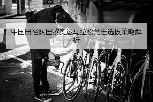 中国田径队巴黎奥运马拉松竞走选拔策略解析